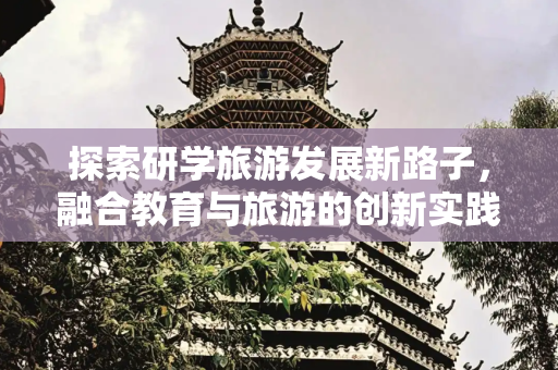 探索研学旅游发展新路子，融合教育与旅游的创新实践,研学旅游发展新路子