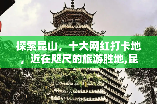 探索昆山，十大网红打卡地，近在咫尺的旅游胜地,昆山附近的旅游景点有哪些地方，昆山打卡十大网红地