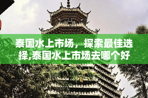 泰国水上市场，探索最佳选择,泰国水上市场去哪个好?