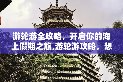 游轮游全攻略，开启你的海上假期之旅,游轮游攻略，想坐游轮旅游攻略