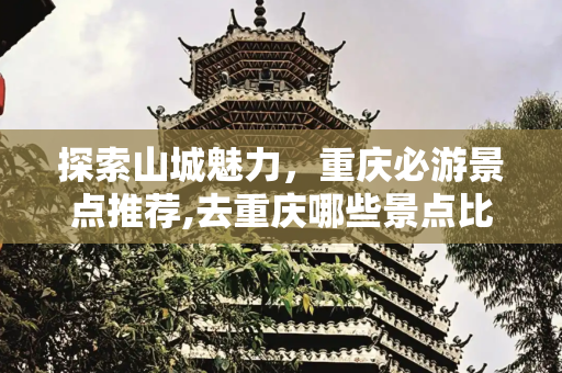 探索山城魅力，重庆必游景点推荐,去重庆哪些景点比较好玩