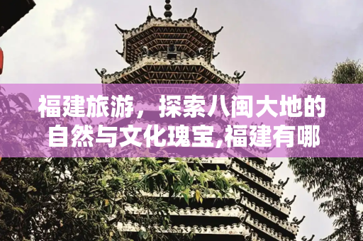 福建旅游，探索八闽大地的自然与文化瑰宝,福建有哪些好玩的旅游景点