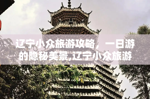 辽宁小众旅游攻略，一日游的隐秘美景,辽宁小众旅游攻略一日游