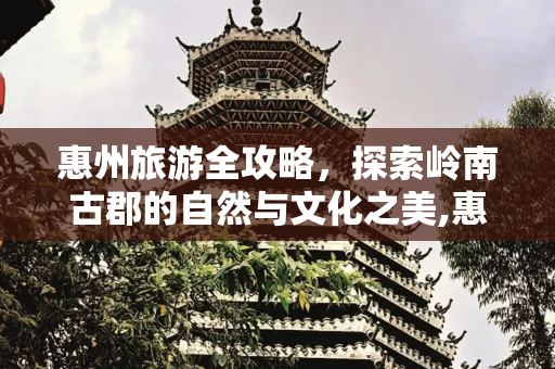 惠州旅游全攻略，探索岭南古郡的自然与文化之美,惠州旅游全攻略