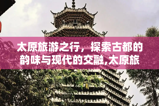 太原旅游之行，探索古都的韵味与现代的交融,太原旅游之行