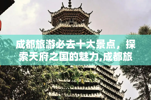 成都旅游必去十大景点，探索天府之国的魅力,成都旅游必去十大景点