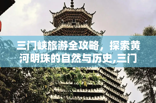 三门峡旅游全攻略，探索黄河明珠的自然与历史,三门峡旅游全攻略