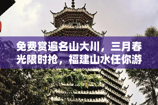 免费赏遍名山大川，三月春光限时抢，福建山水任你游,免费赏遍名山大川！三月春光限时抢，从到福建，从到，不花钱也能踏遍青山绿水！