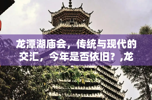 龙潭湖庙会，传统与现代的交汇，今年是否依旧？,龙潭湖庙会，龙潭湖庙会今年还开吗