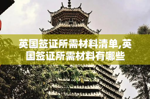 英国签证所需材料清单,英国签证所需材料有哪些
