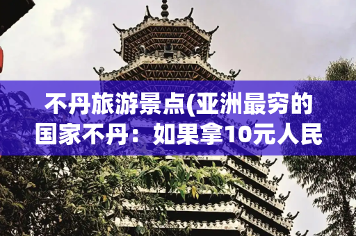 不丹旅游景点(亚洲最穷的国家不丹：如果拿10元人民币，在不丹集市能买什么？)