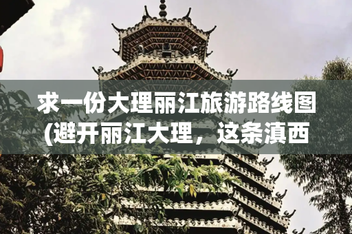 求一份大理丽江旅游路线图(避开丽江大理，这条滇西北10天自驾路线，有雪山峡谷，有鲜花秘境)