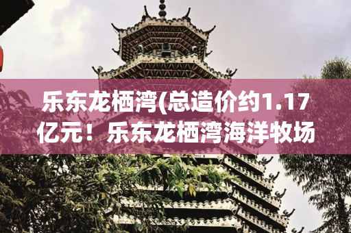 乐东龙栖湾(总造价约1.17亿元！乐东龙栖湾海洋牧场第三座深远海智能养殖旅游平台交付)