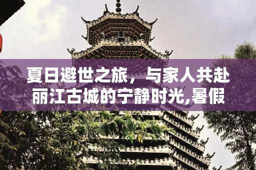 夏日避世之旅，与家人共赴丽江古城的宁静时光,暑假远离喧闹，陪家人一起去丽江古城