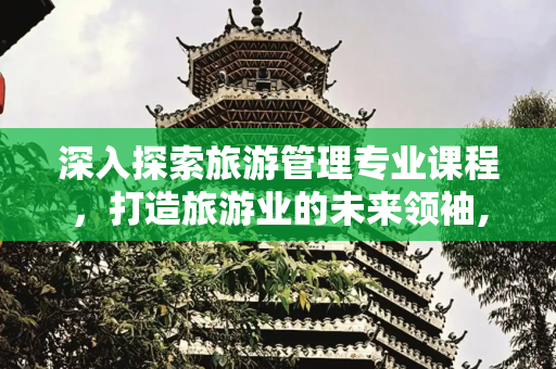 深入探索旅游管理专业课程，打造旅游业的未来领袖,旅游管理的专业课程