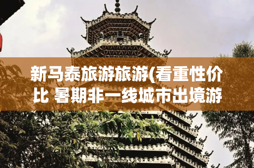 新马泰旅游旅游(看重性价比 暑期非一线城市出境游首选“新马泰”)