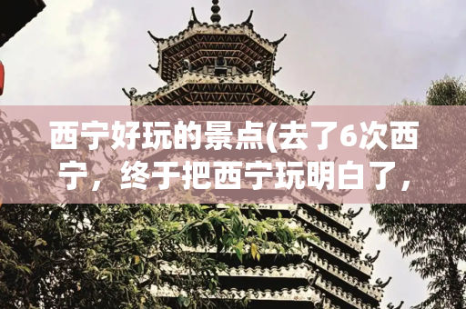 西宁好玩的景点(去了6次西宁，终于把西宁玩明白了，盘点最值得去的这六大的景点)