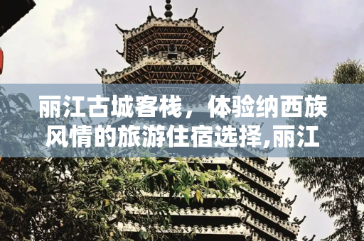 丽江古城客栈，体验纳西族风情的旅游住宿选择,丽江古城客栈旅游，丽江古城客栈
