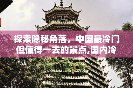 探索隐秘角落，中国最冷门但值得一去的景点,国内冷门又便宜的旅游，中国最冷门但值得一去的景点