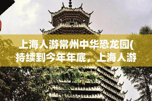 上海人游常州中华恐龙园(持续到今年年底，上海人游常州中华恐龙园、天目湖等景区，可享门票优惠)