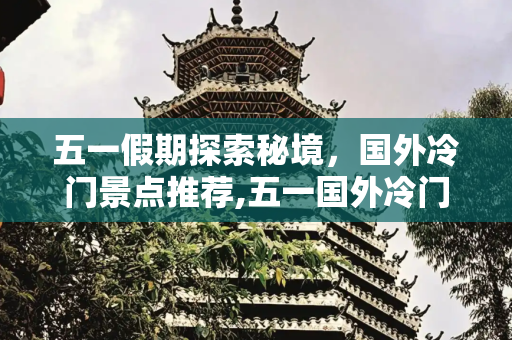 五一假期探索秘境，国外冷门景点推荐,五一国外冷门景点推荐