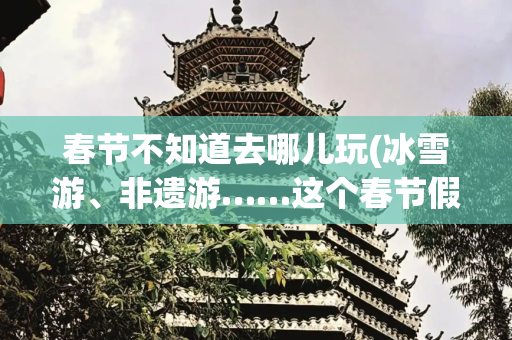春节不知道去哪儿玩(冰雪游、非遗游……这个春节假期你选择去哪儿玩？)