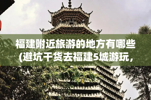 福建附近旅游的地方有哪些(避坑干货去福建5城游玩，这篇攻略帮你省钱又省心)