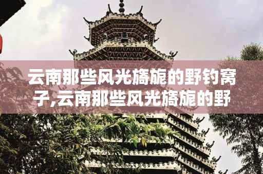 云南那些风光旖旎的野钓窝子,云南那些风光旖旎的野钓窝子