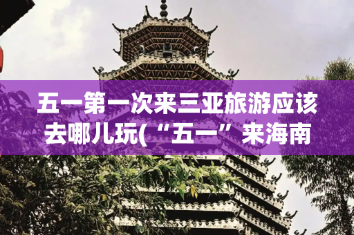 五一第一次来三亚旅游应该去哪儿玩(“五一”来海南怎么玩？这就给你安排！)