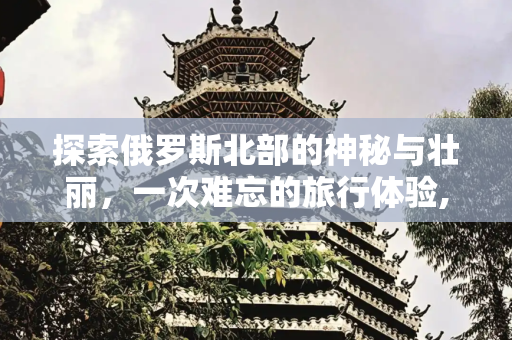 探索俄罗斯北部的神秘与壮丽，一次难忘的旅行体验,俄罗斯北部旅游
