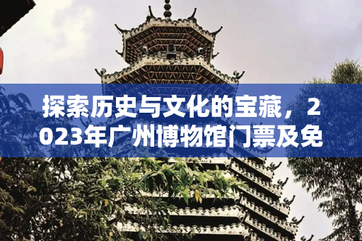 探索历史与文化的宝藏，2023年广州博物馆门票及免费开放日指南,广州博物馆门票多少钱，2023年广州博物馆免费日