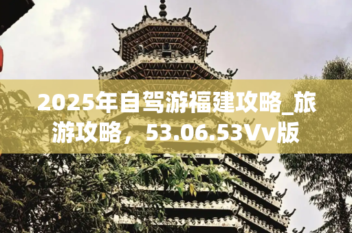 2025年自驾游福建攻略_旅游攻略，53.06.53Vv版
