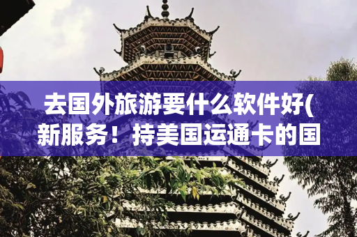 去国外旅游要什么软件好(新服务！持美国运通卡的国际游客，即日起可用支付宝畅游中国)
