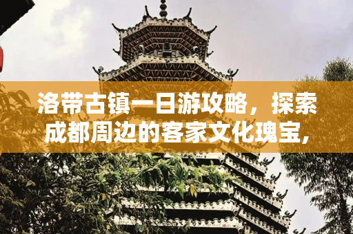 洛带古镇一日游攻略，探索成都周边的客家文化瑰宝,洛带古镇一日游攻略