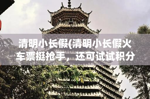 清明小长假(清明小长假火车票挺抢手，还可试试积分免费换车票，这份抢票攻略请收好)