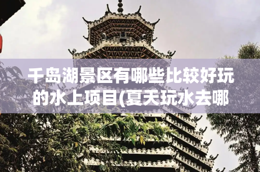 千岛湖景区有哪些比较好玩的水上项目(夏天玩水去哪？千岛湖这份水上攻略请收好)