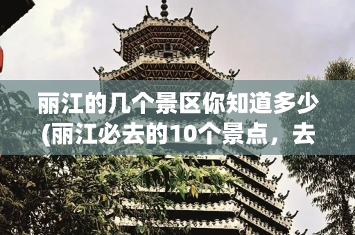 丽江的几个景区你知道多少(丽江必去的10个景点，去过5个以上算旅游达人，你去过几个？)