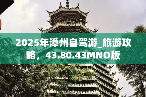 2025年漳州自驾游_旅游攻略，43.80.43MNO版