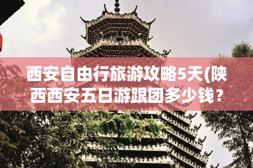 西安自由行旅游攻略5天(陕西西安五日游跟团多少钱？西安旅行5天4晚保姆级攻略分享)