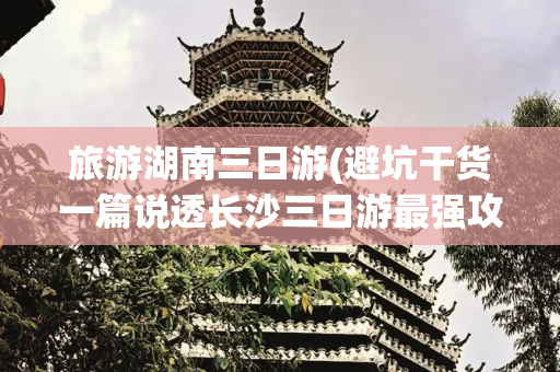 旅游湖南三日游(避坑干货一篇说透长沙三日游最强攻略，建议收藏！)