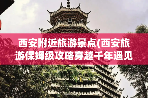 西安附近旅游景点(西安旅游保姆级攻略穿越千年遇见长安这10大必打卡景点刷爆朋友圈)