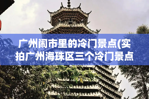 广州闹市里的冷门景点(实拍广州海珠区三个冷门景点，全部免费开放却游客稀少，你去过吗)