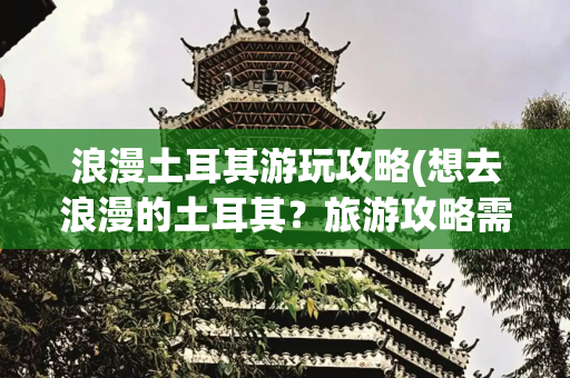 浪漫土耳其游玩攻略(想去浪漫的土耳其？旅游攻略需提前备好)