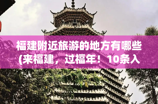 福建附近旅游的地方有哪些(来福建，过福年！10条入境旅游经典线路等你来打卡)