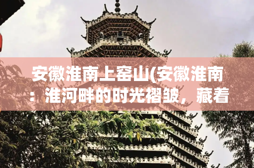 安徽淮南上窑山(安徽淮南：淮河畔的时光褶皱，藏着半部中华史)