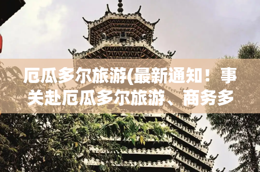 厄瓜多尔旅游(最新通知！事关赴厄瓜多尔旅游、商务多次入境签证办理)