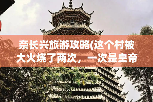 奈长兴旅游攻略(这个村被大火烧了两次，一次是皇帝下旨，一次是日军侵略)