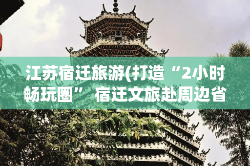 江苏宿迁旅游(打造“2小时畅玩圈” 宿迁文旅赴周边省市“揽客”)