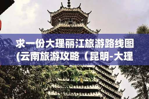 求一份大理丽江旅游路线图(云南旅游攻略（昆明-大理-丽江）超详细！（附完美路线+景点）)