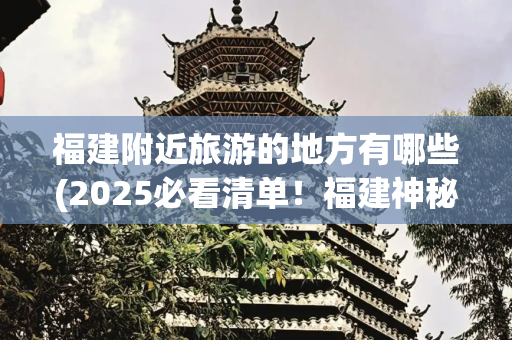 福建附近旅游的地方有哪些(2025必看清单！福建神秘的10个隐世小城，最后一个全网跪求地址！)